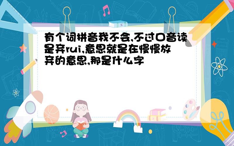 有个词拼音我不会,不过口音读是弃rui,意思就是在慢慢放弃的意思,那是什么字