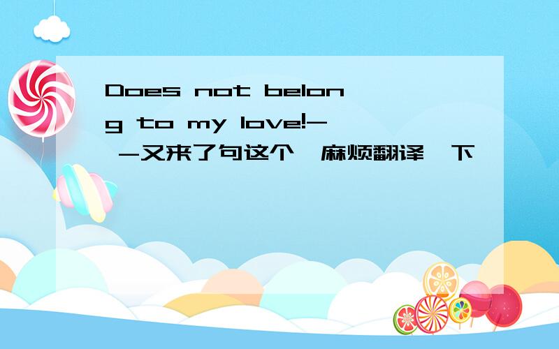 Does not belong to my love!- -又来了句这个,麻烦翻译一下