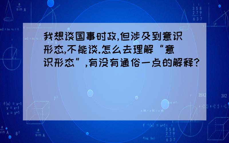 我想谈国事时政,但涉及到意识形态,不能谈.怎么去理解“意识形态”,有没有通俗一点的解释?