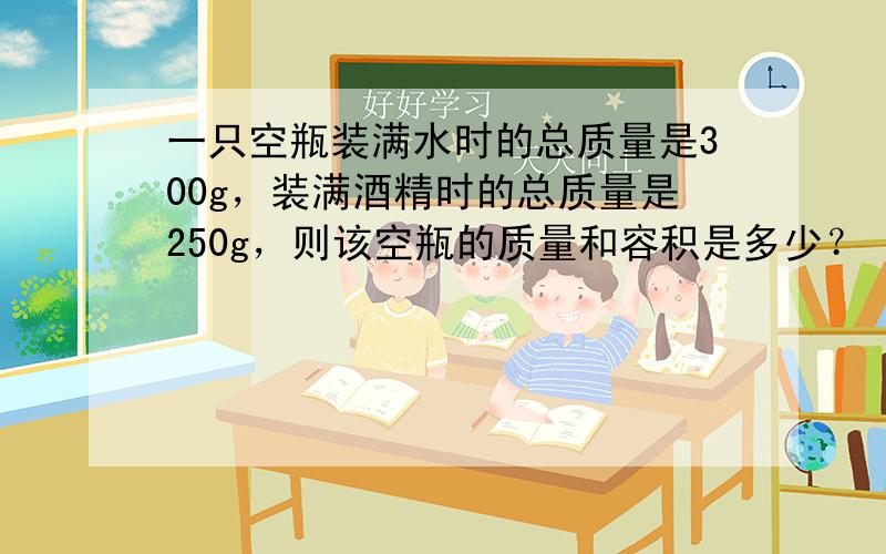 一只空瓶装满水时的总质量是300g，装满酒精时的总质量是250g，则该空瓶的质量和容积是多少？（ρ水=1g/cm3，ρ酒