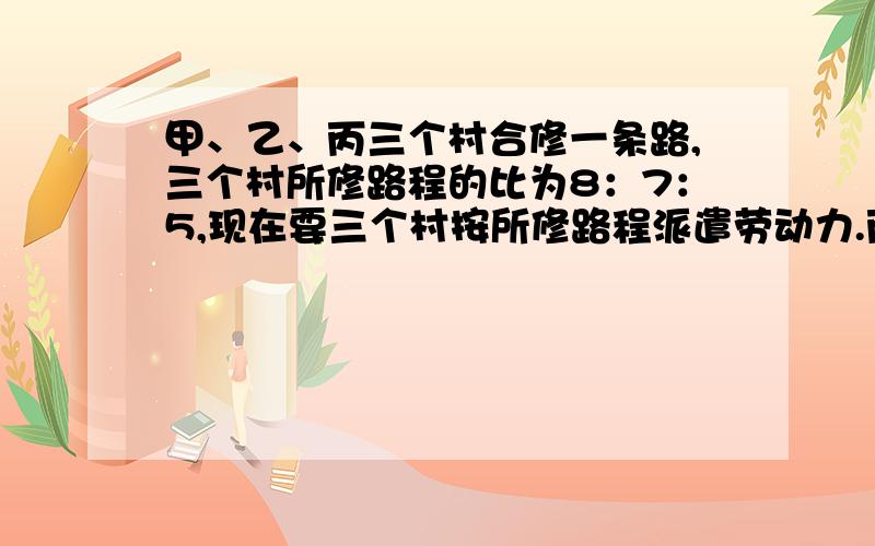 甲、乙、丙三个村合修一条路,三个村所修路程的比为8：7：5,现在要三个村按所修路程派遣劳动力.丙村由于