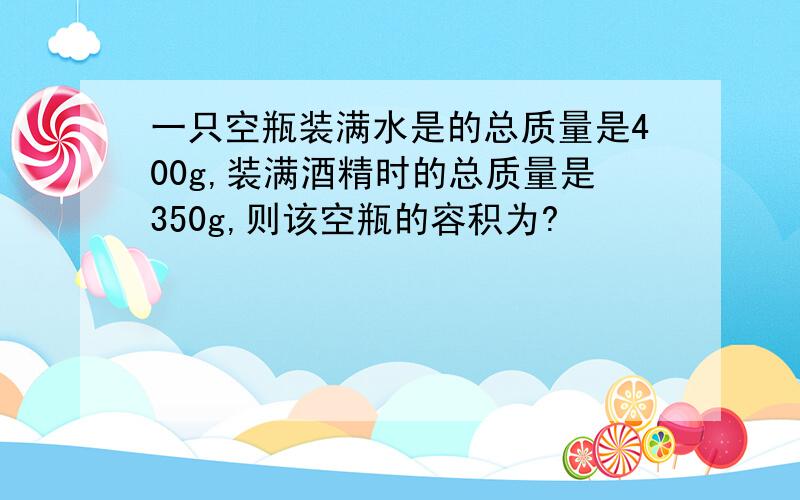 一只空瓶装满水是的总质量是400g,装满酒精时的总质量是350g,则该空瓶的容积为?