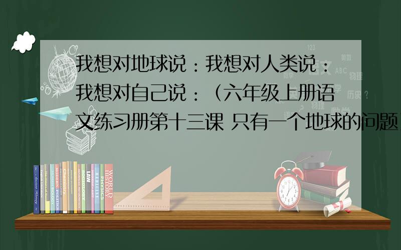 我想对地球说：我想对人类说：我想对自己说：（六年级上册语文练习册第十三课 只有一个地球的问题）