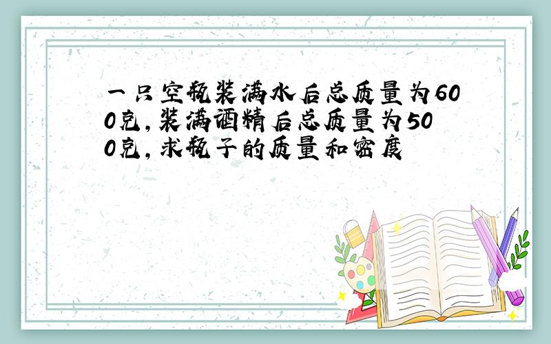 一只空瓶装满水后总质量为600克,装满酒精后总质量为500克,求瓶子的质量和密度