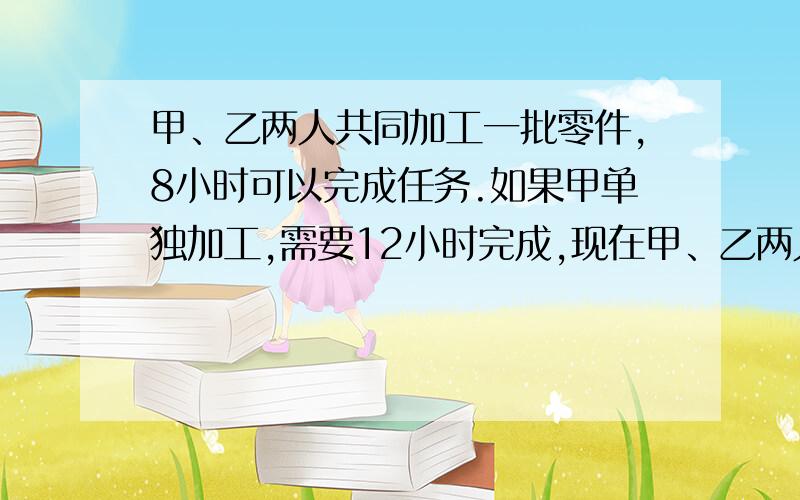 甲、乙两人共同加工一批零件,8小时可以完成任务.如果甲单独加工,需要12小时完成,现在甲、乙两人共同