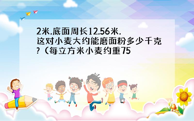 2米.底面周长12.56米.这对小麦大约能磨面粉多少千克?（每立方米小麦约重75