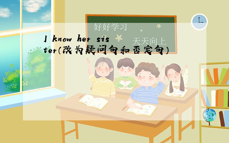 I know her sister（改为疑问句和否定句）