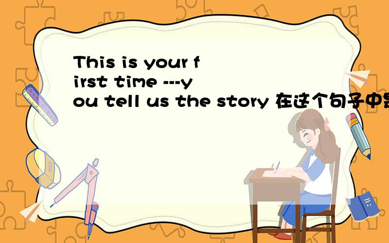 This is your first time ---you tell us the story 在这个句子中是用关系代