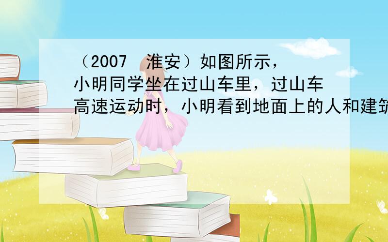 （2007•淮安）如图所示，小明同学坐在过山车里，过山车高速运动时，小明看到地面上的人和建筑物都在旋转．他选取的参照物是