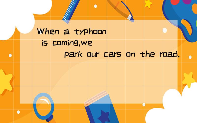 When a typhoon is coming,we ___park our cars on the road.