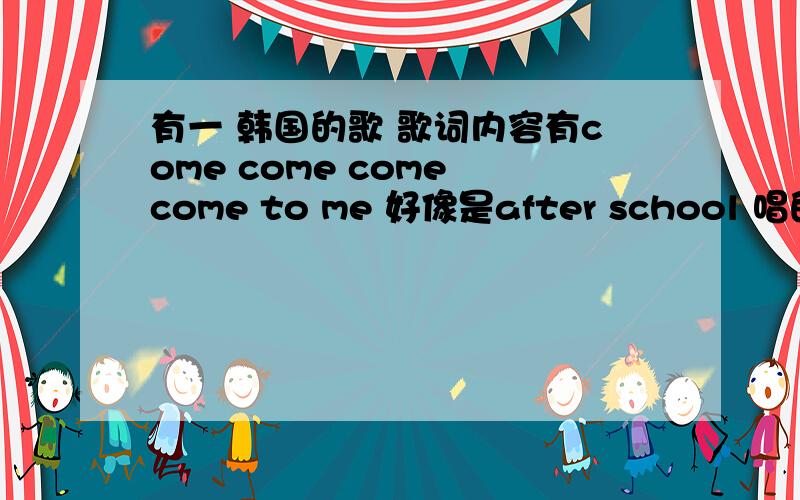 有一 韩国的歌 歌词内容有come come come come to me 好像是after school 唱的 求歌