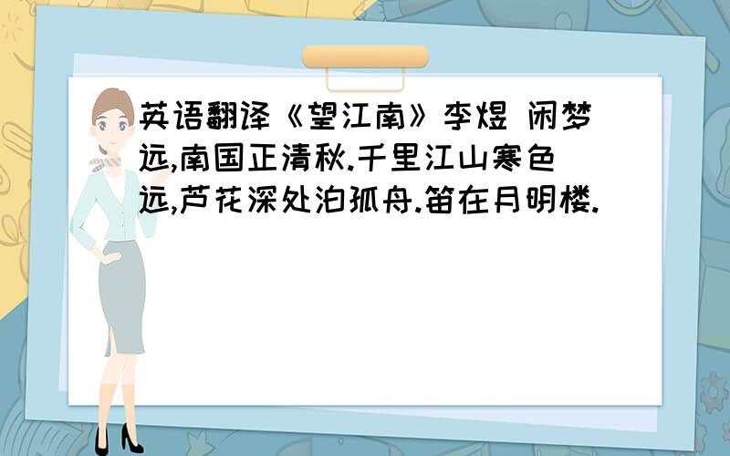 英语翻译《望江南》李煜 闲梦远,南国正清秋.千里江山寒色远,芦花深处泊孤舟.笛在月明楼.