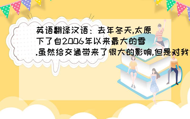 英语翻译汉语：去年冬天,太原下了自2006年以来最大的雪.虽然给交通带来了很大的影响,但是对我们这些不常出门的人来说却是