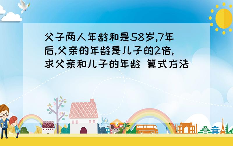 父子两人年龄和是58岁,7年后,父亲的年龄是儿子的2倍,求父亲和儿子的年龄 算式方法