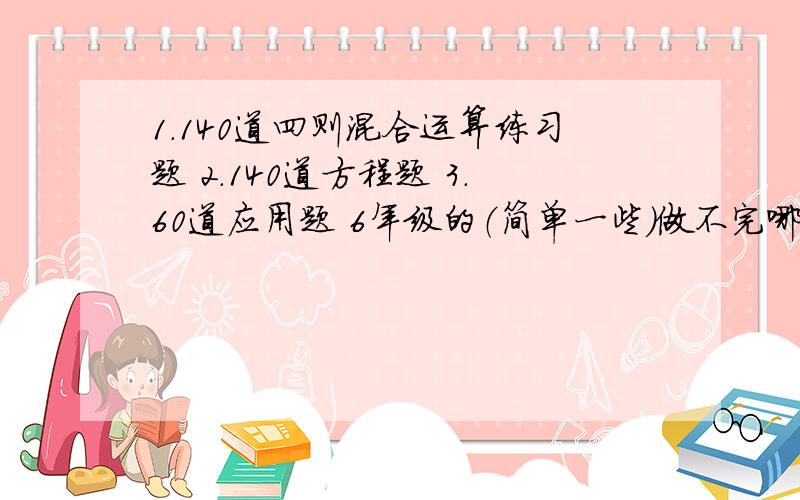 1.140道四则混合运算练习题 2.140道方程题 3.60道应用题 6年级的（简单一些）做不完哪