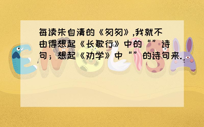 每读朱自清的《匆匆》,我就不由得想起《长歌行》中的“”诗句；想起《劝学》中“”的诗句来.