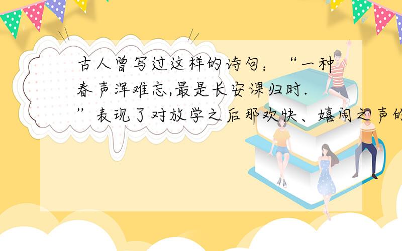 古人曾写过这样的诗句：“一种春声浑难忘,最是长安课归时.”表现了对放学之后那欢快、嬉闹之声的深深怀念.今天,我们周围的声