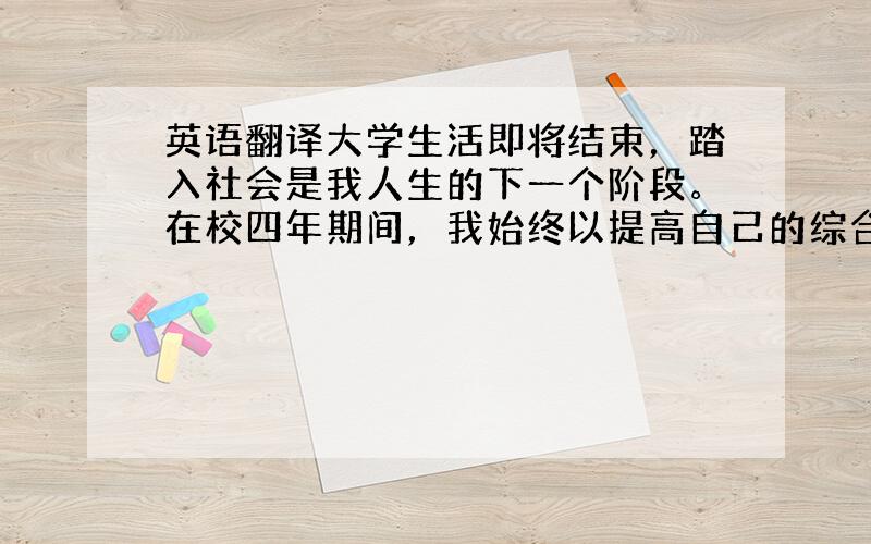 英语翻译大学生活即将结束，踏入社会是我人生的下一个阶段。在校四年期间，我始终以提高自己的综合素质为目标，不断学习，不断进