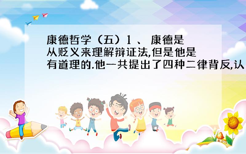 康德哲学（五）1 、 康德是从贬义来理解辩证法,但是他是有道理的.他一共提出了四种二律背反,认为理性无法证明这些超验的论