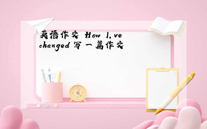 英语作文 How I,ve changed 写一篇作文