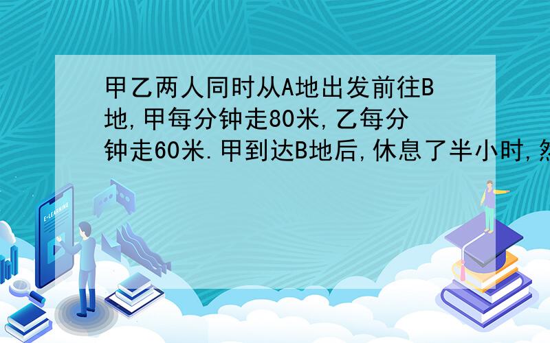 甲乙两人同时从A地出发前往B地,甲每分钟走80米,乙每分钟走60米.甲到达B地后,休息了半小时,然后返回A地,甲离开B地