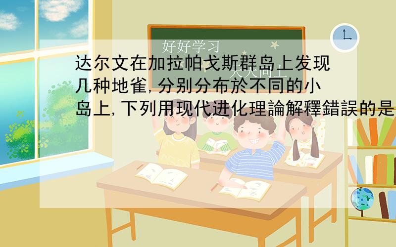 达尔文在加拉帕戈斯群岛上发现几种地雀,分别分布於不同的小岛上,下列用现代进化理論解釋錯誤的是?A、經過長期的地理隔離而達