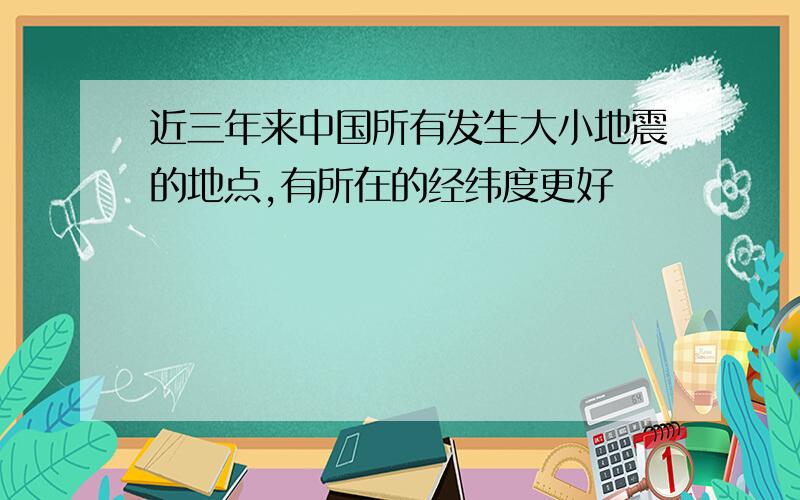 近三年来中国所有发生大小地震的地点,有所在的经纬度更好