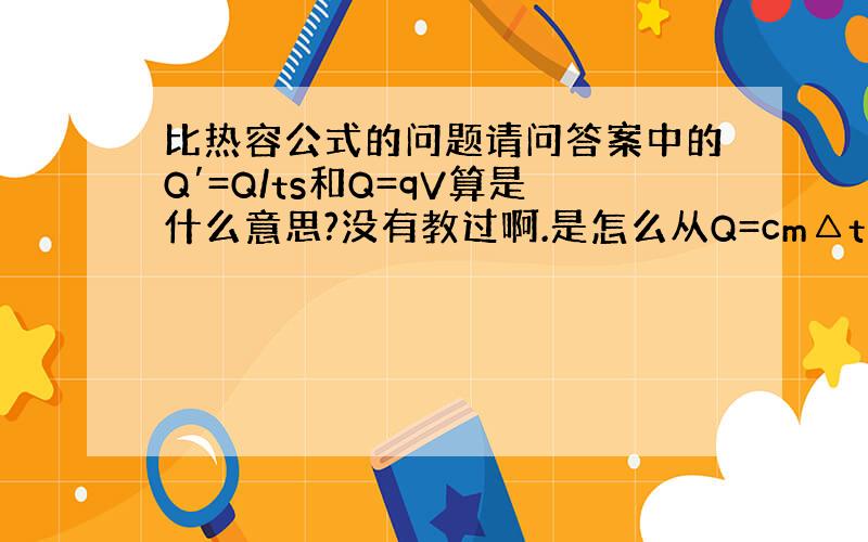 比热容公式的问题请问答案中的Q′=Q/ts和Q=qV算是什么意思?没有教过啊.是怎么从Q=cm△t变来的?