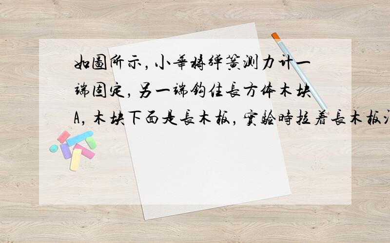 如图所示，小华将弹簧测力计一端固定，另一端钩住长方体木块A，木块下面是长木板，实验时拉着长木板沿水平地面向左运动，读出弹