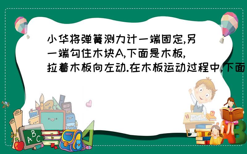 小华将弹簧测力计一端固定,另一端勾住木块A,下面是木板,拉着木板向左动.在木板运动过程中,下面那个对