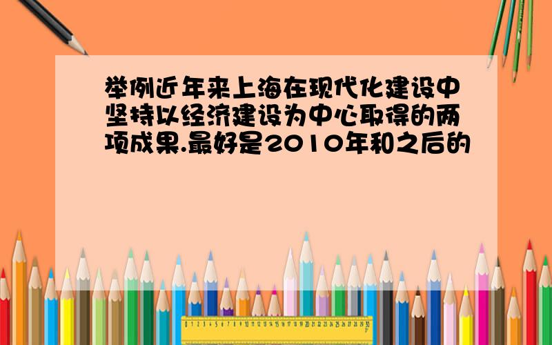 举例近年来上海在现代化建设中坚持以经济建设为中心取得的两项成果.最好是2010年和之后的