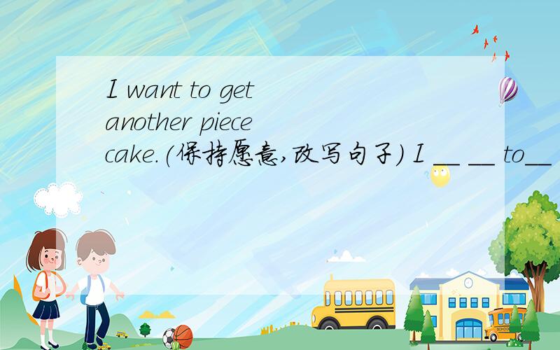 I want to get another piece cake.(保持愿意,改写句子） I __ __ to__ __