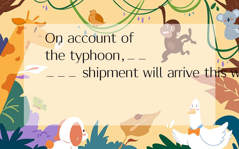 On account of the typhoon,_____ shipment will arrive this we