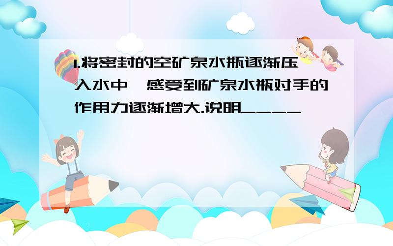 1.将密封的空矿泉水瓶逐渐压入水中,感受到矿泉水瓶对手的作用力逐渐增大.说明____