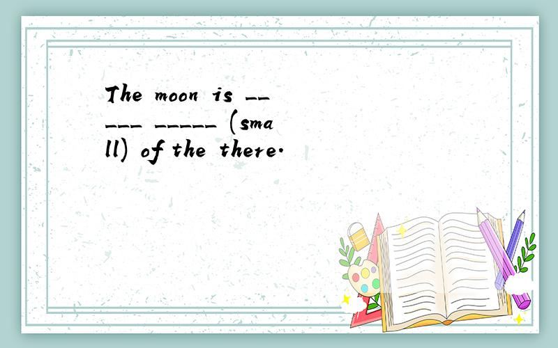 The moon is _____ _____ (small) of the there.