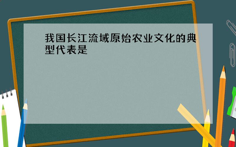 我国长江流域原始农业文化的典型代表是