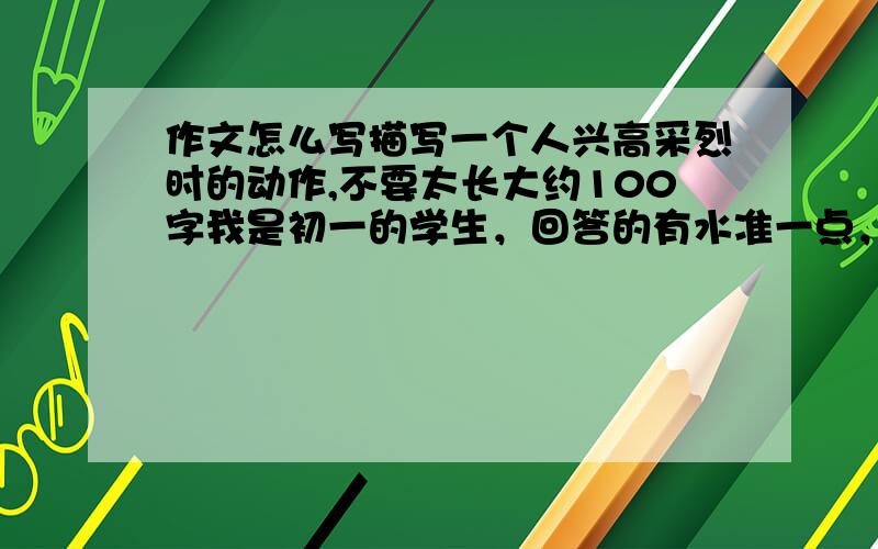 作文怎么写描写一个人兴高采烈时的动作,不要太长大约100字我是初一的学生，回答的有水准一点，这是一个动作片断练习