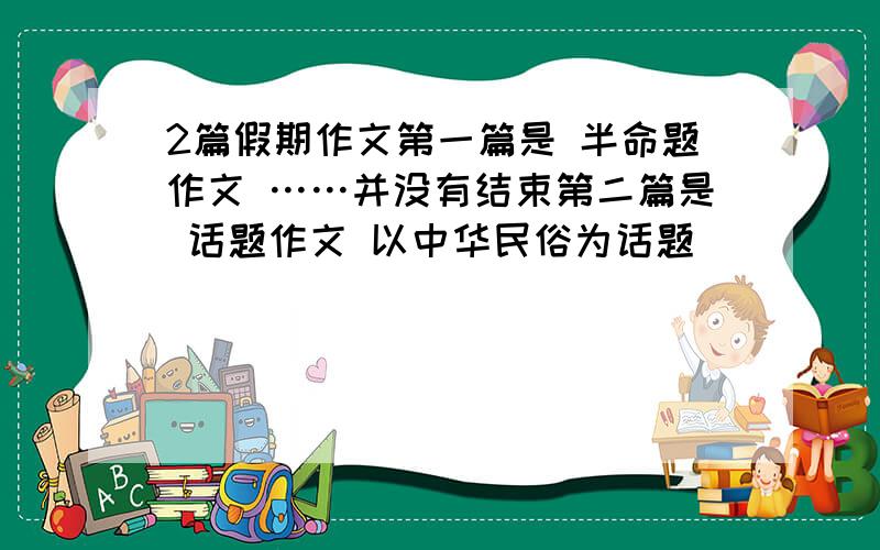 2篇假期作文第一篇是 半命题作文 ……并没有结束第二篇是 话题作文 以中华民俗为话题