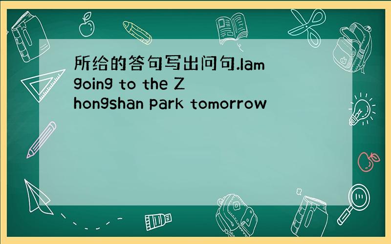 所给的答句写出问句.Iam going to the Zhongshan park tomorrow