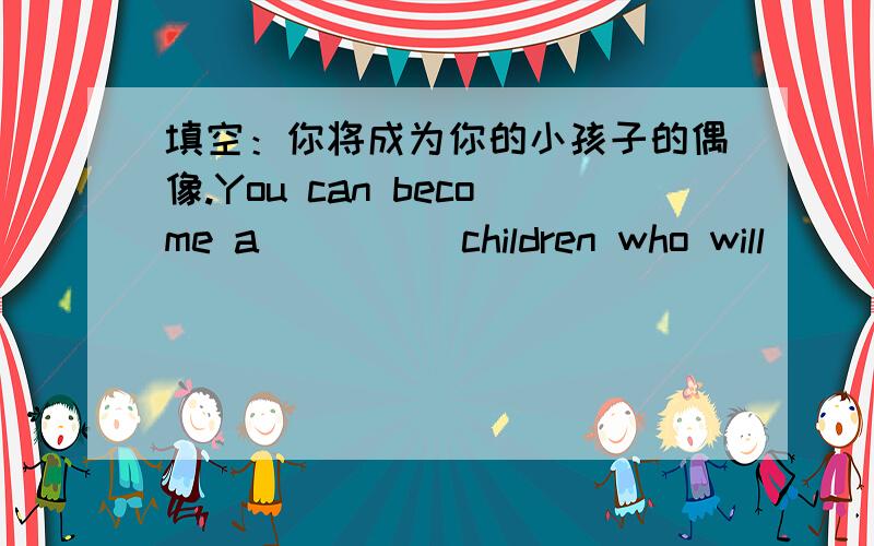 填空：你将成为你的小孩子的偶像.You can become a ____ children who will ____