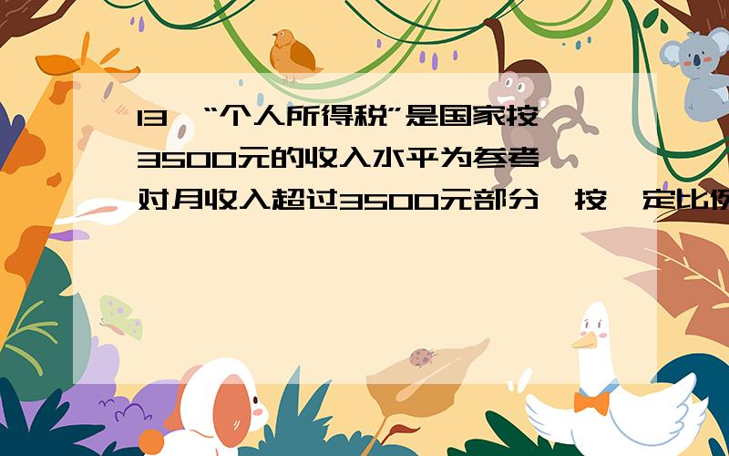 13、“个人所得税”是国家按3500元的收入水平为参考,对月收入超过3500元部分,按一定比例收取的税款.此项税款按下表