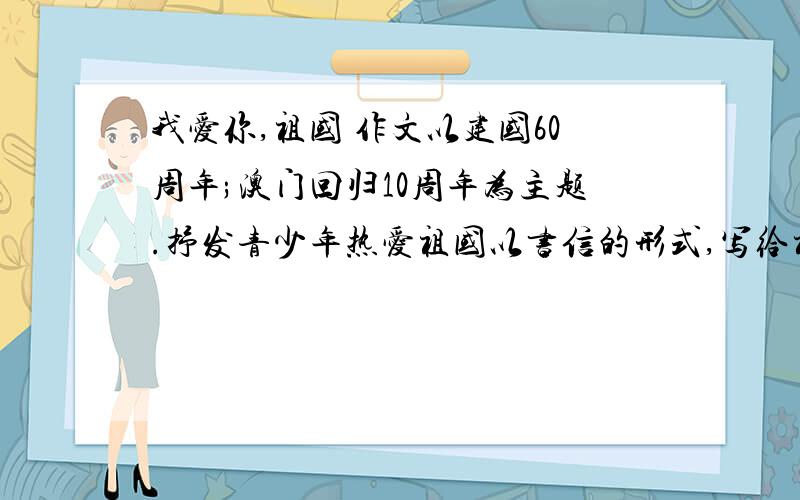 我爱你,祖国 作文以建国60周年;澳门回归10周年为主题.抒发青少年热爱祖国以书信的形式,写给祖国母亲!