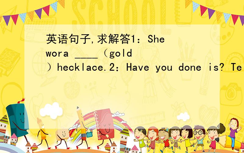 英语句子,求解答1：She wora ____（gold）hecklace.2：Have you done is? Te