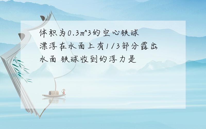 体积为0.3m^3的空心铁球漂浮在水面上有1/3部分露出水面 铁球收到的浮力是