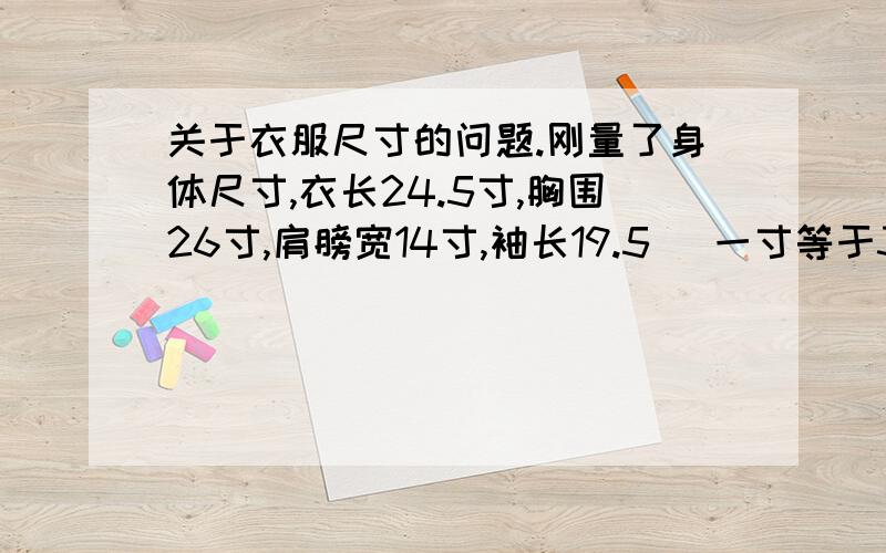 关于衣服尺寸的问题.刚量了身体尺寸,衣长24.5寸,胸围26寸,肩膀宽14寸,袖长19.5 （一寸等于3.33厘米）