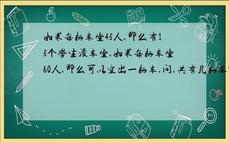 如果每辆车坐45人,那么有15个学生没车坐,如果每辆车坐60人,那么可以空出一辆车,问,共有几辆车?几个学生?