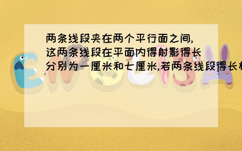 两条线段夹在两个平行面之间,这两条线段在平面内得射影得长分别为一厘米和七厘米,若两条线段得长相差四厘米,试求这两条线段得