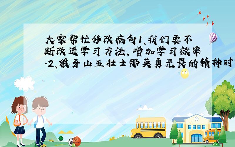 大家帮忙修改病句1、我们要不断改进学习方法,增加学习效率.2、狼牙山五壮士那英勇无畏的精神时刻浮现在我的眼前.谢谢各位了