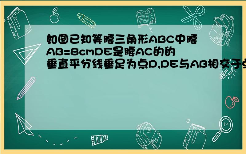 如图已知等腰三角形ABC中腰AB=8cmDE是腰AC的的垂直平分线垂足为点D,DE与AB相交于点E,三角形BCE的周长为