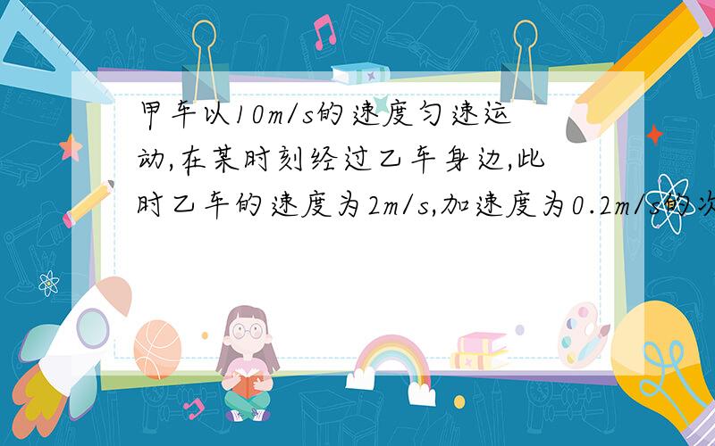 甲车以10m/s的速度匀速运动,在某时刻经过乙车身边,此时乙车的速度为2m/s,加速度为0.2m/s的次方,